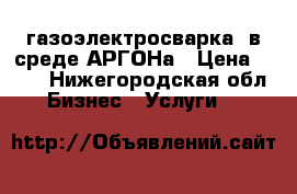 газоэлектросварка  в среде АРГОНа › Цена ­ 100 - Нижегородская обл. Бизнес » Услуги   